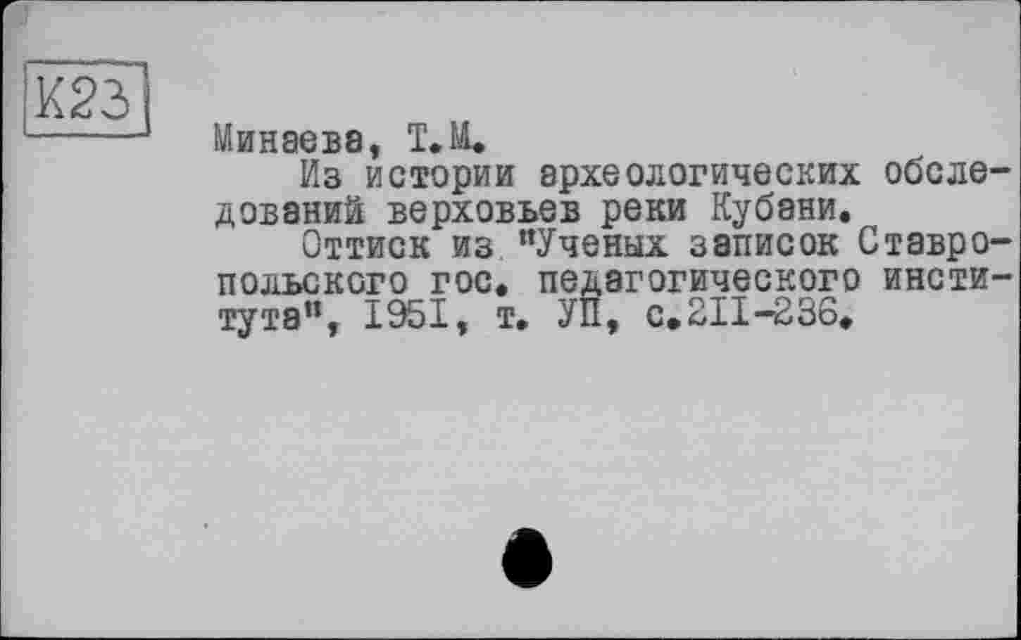 ﻿К23 ____
Минаева, Т.М.
Из истории археологических обследований верховьев реки Кубани.
Оттиск из "Ученых записок Ставропольского гос. педагогического института”, 1951, т. УП, с.211-236.